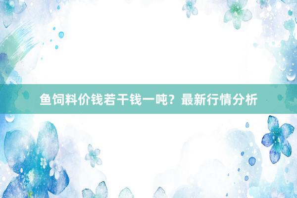 鱼饲料价钱若干钱一吨？最新行情分析