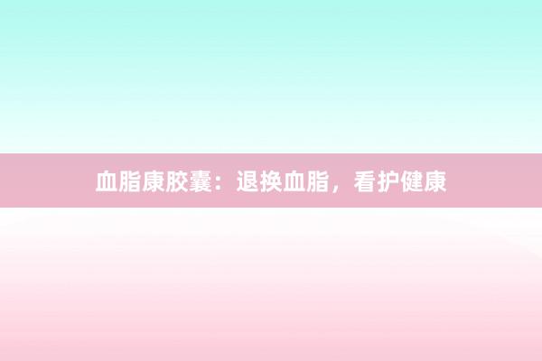 血脂康胶囊：退换血脂，看护健康